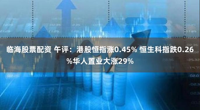 临海股票配资 午评：港股恒指涨0.45% 恒生科指跌0.26%华人置业大涨29%