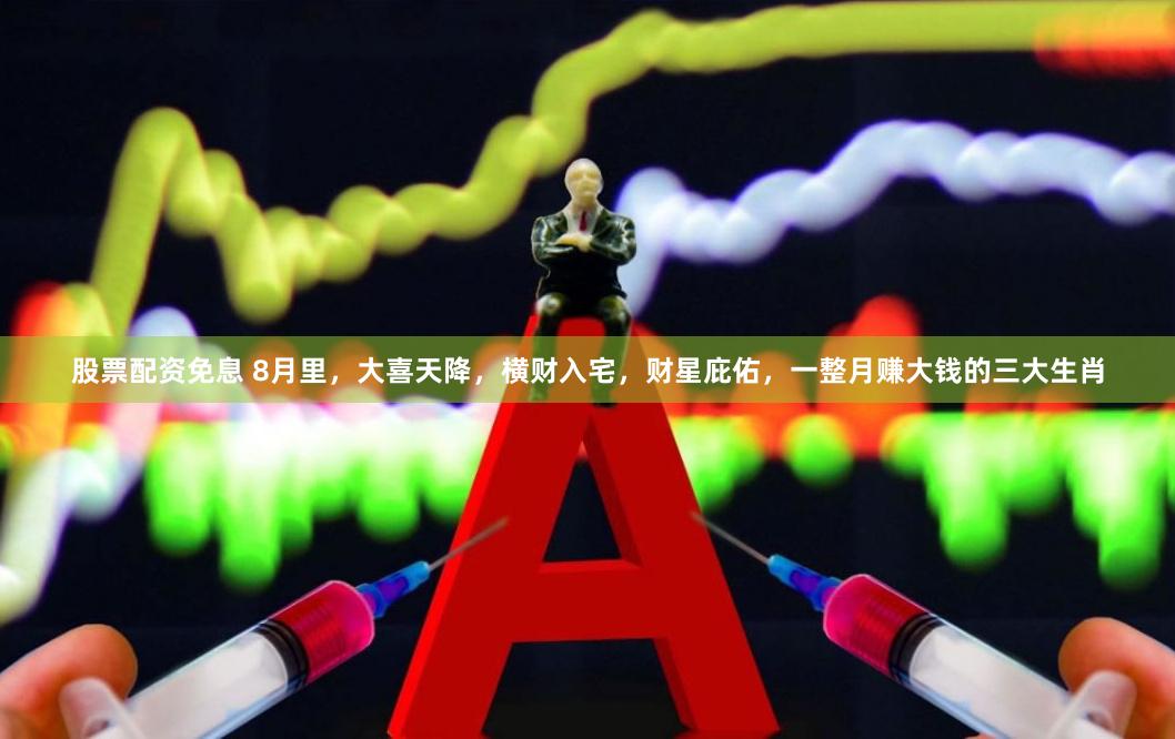 股票配资免息 8月里，大喜天降，横财入宅，财星庇佑，一整月赚大钱的三大生肖