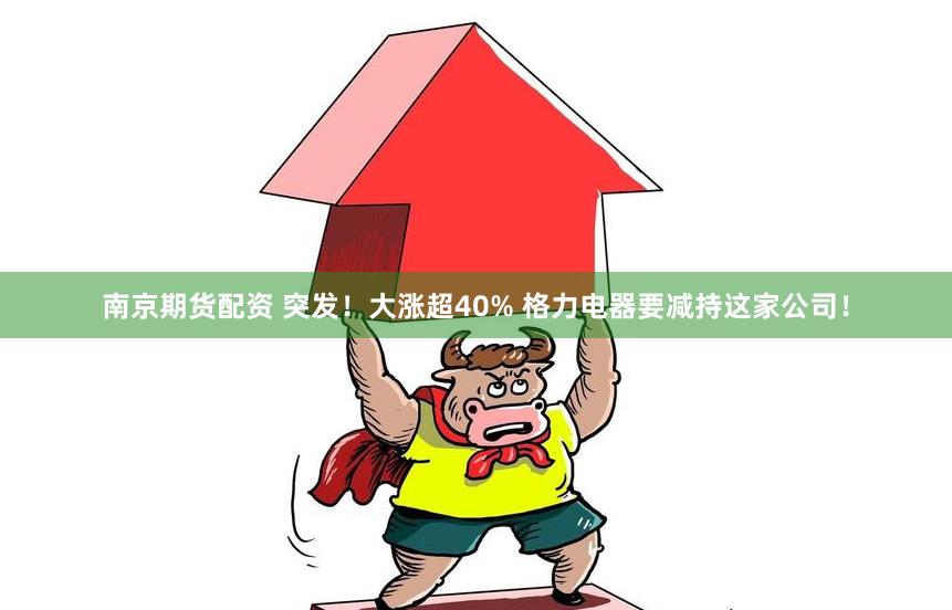 南京期货配资 突发！大涨超40% 格力电器要减持这家公司！