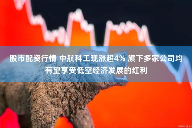 股市配资行情 中航科工现涨超4% 旗下多家公司均有望享受低空经济发展的红利