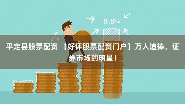 平定县股票配资 【好评股票配资门户】万人追捧，证券市场的明星！