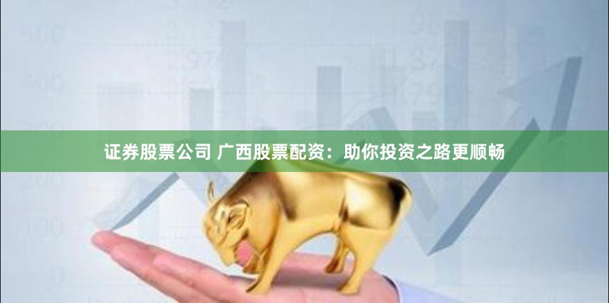 证券股票公司 广西股票配资：助你投资之路更顺畅