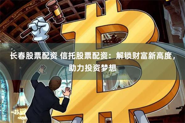 长春股票配资 信托股票配资：解锁财富新高度，助力投资梦想