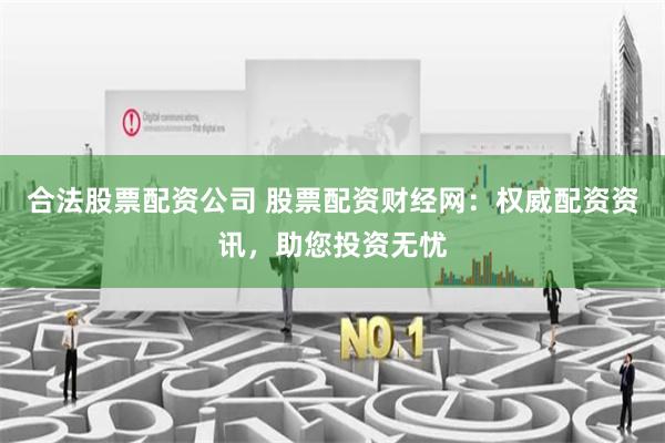 合法股票配资公司 股票配资财经网：权威配资资讯，助您投资无忧