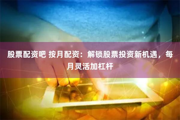 股票配资吧 按月配资：解锁股票投资新机遇，每月灵活加杠杆