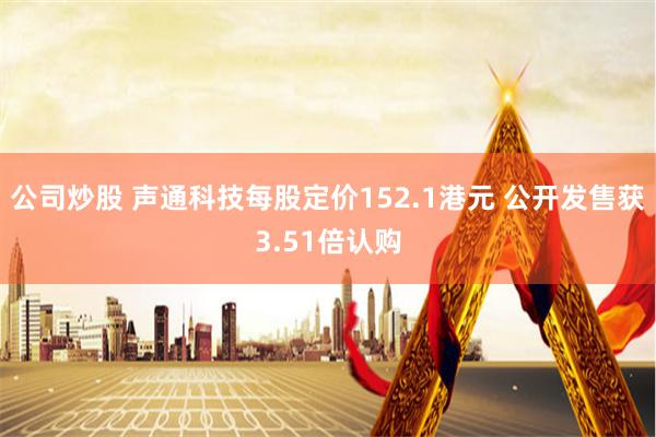 公司炒股 声通科技每股定价152.1港元 公开发售获3.51倍认购
