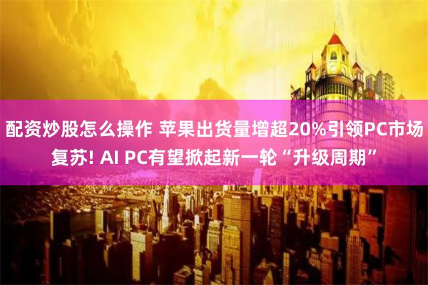 配资炒股怎么操作 苹果出货量增超20%引领PC市场复苏! AI PC有望掀起新一轮“升级周期”
