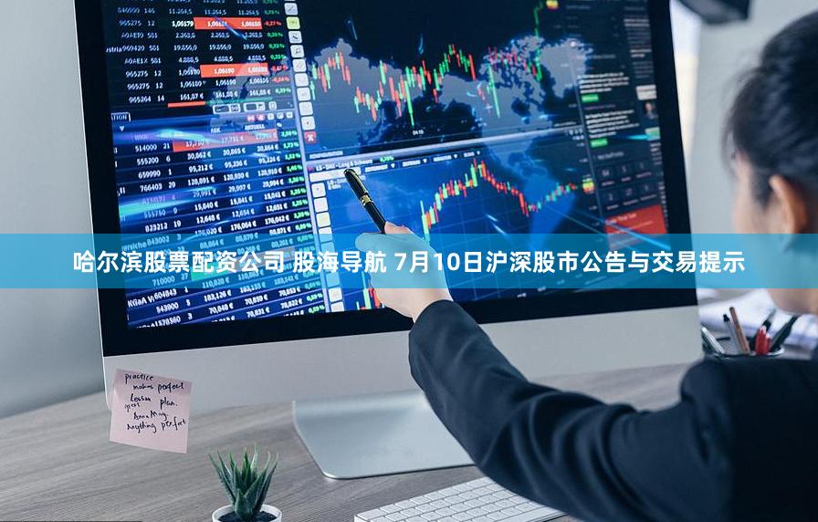 哈尔滨股票配资公司 股海导航 7月10日沪深股市公告与交易提示
