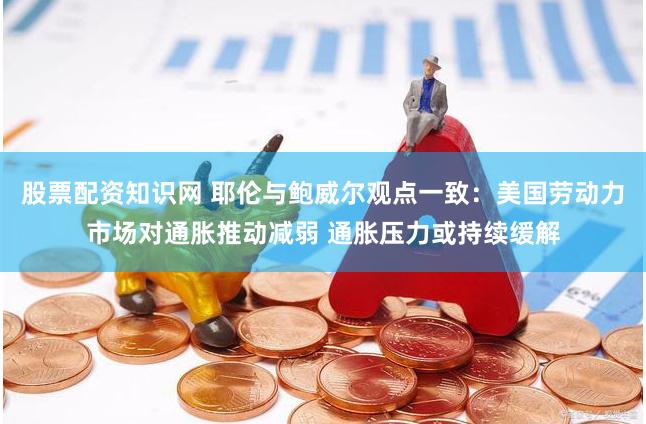 股票配资知识网 耶伦与鲍威尔观点一致：美国劳动力市场对通胀推动减弱 通胀压力或持续缓解