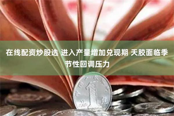 在线配资炒股选 进入产量增加兑现期 天胶面临季节性回调压力