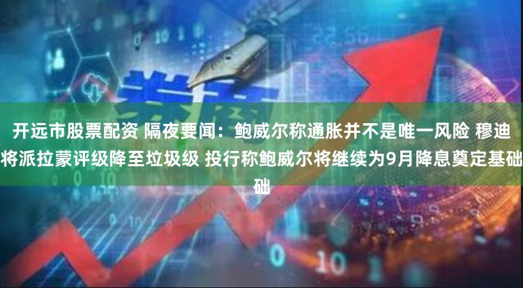开远市股票配资 隔夜要闻：鲍威尔称通胀并不是唯一风险 穆迪将派拉蒙评级降至垃圾级 投行称鲍威尔将继续为9月降息奠定基础