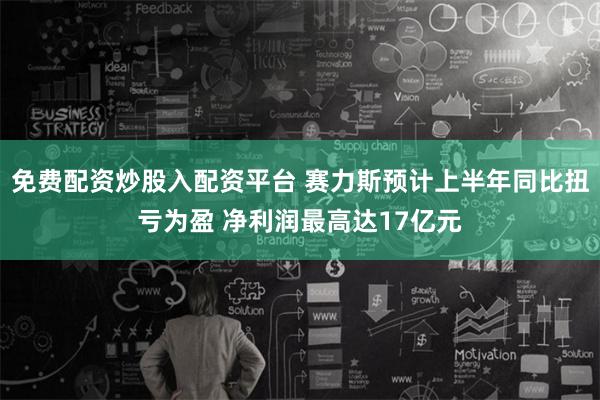 免费配资炒股入配资平台 赛力斯预计上半年同比扭亏为盈 净利润最高达17亿元
