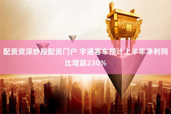 配资资深炒股配资门户 宇通客车预计上半年净利同比增超230%