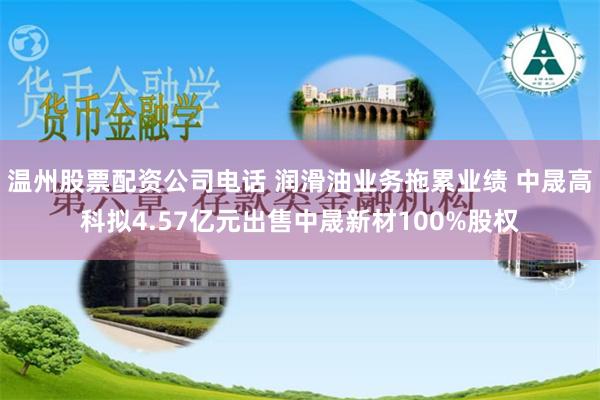 温州股票配资公司电话 润滑油业务拖累业绩 中晟高科拟4.57亿元出售中晟新材100%股权