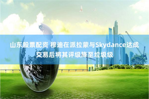 山东股票配资 穆迪在派拉蒙与Skydance达成交易后将其评级降至垃圾级