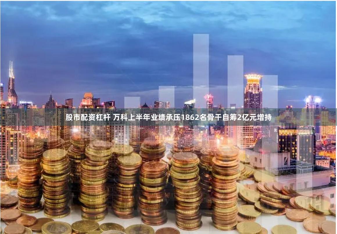 股市配资杠杆 万科上半年业绩承压1862名骨干自筹2亿元增持
