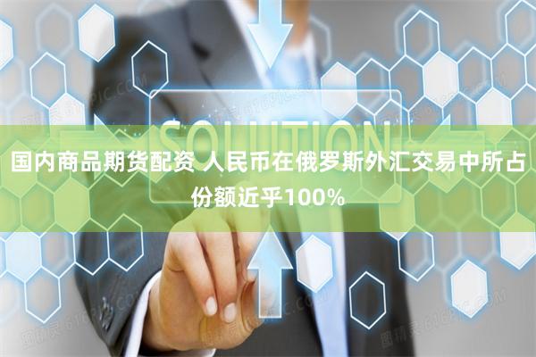 国内商品期货配资 人民币在俄罗斯外汇交易中所占份额近乎100%
