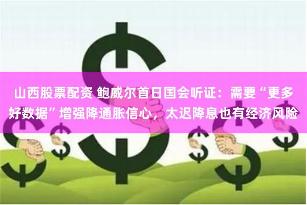 山西股票配资 鲍威尔首日国会听证：需要“更多好数据”增强降通胀信心，太迟降息也有经济风险