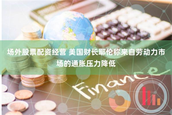 场外股票配资经营 美国财长耶伦称来自劳动力市场的通胀压力降低