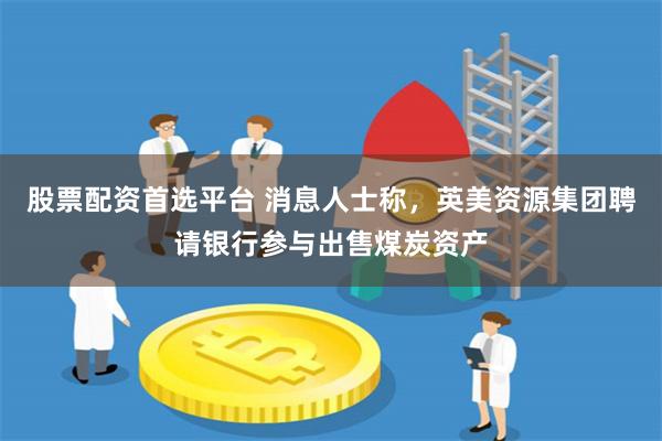 股票配资首选平台 消息人士称，英美资源集团聘请银行参与出售煤炭资产