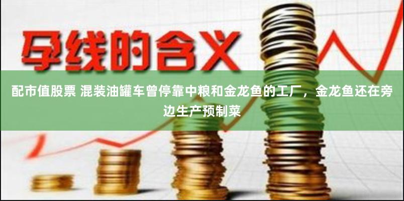 配市值股票 混装油罐车曾停靠中粮和金龙鱼的工厂，金龙鱼还在旁边生产预制菜
