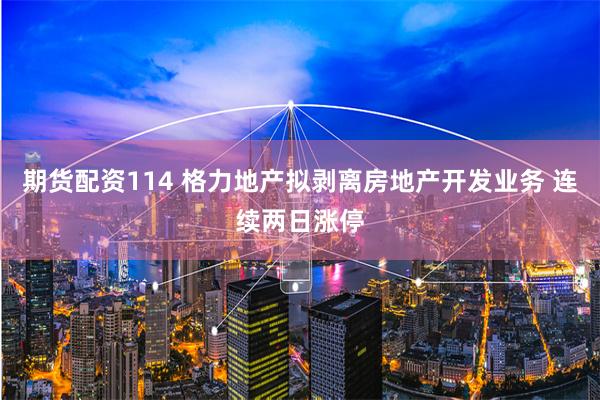 期货配资114 格力地产拟剥离房地产开发业务 连续两日涨停