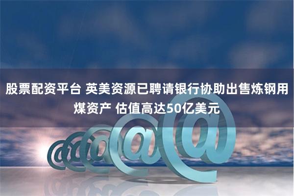 股票配资平台 英美资源已聘请银行协助出售炼钢用煤资产 估值高达50亿美元