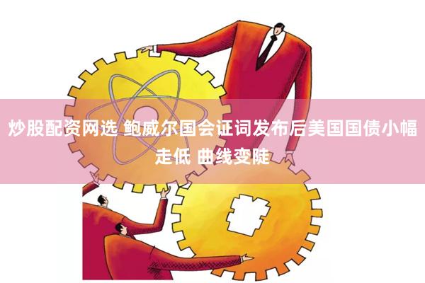 炒股配资网选 鲍威尔国会证词发布后美国国债小幅走低 曲线变陡
