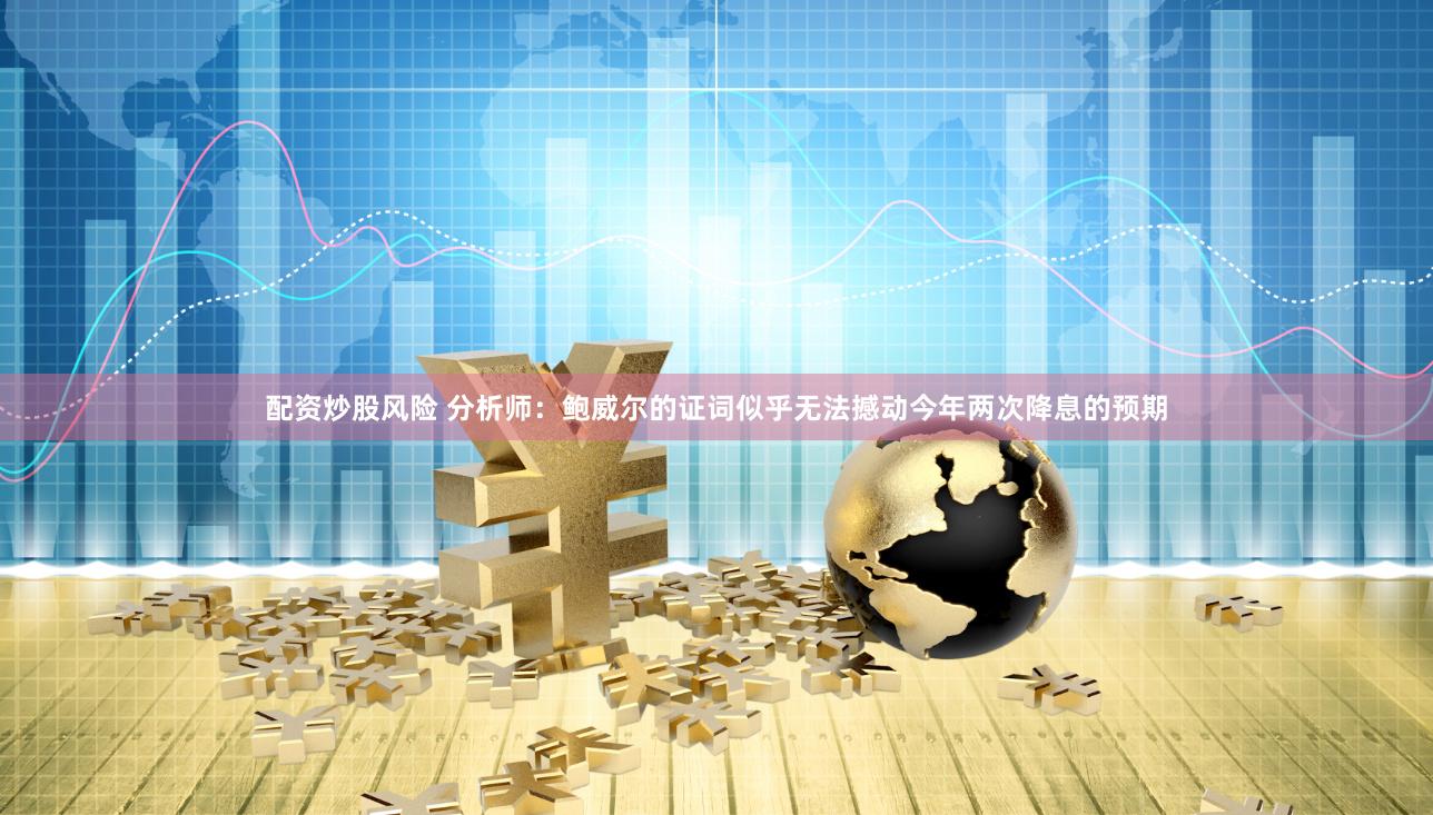 配资炒股风险 分析师：鲍威尔的证词似乎无法撼动今年两次降息的预期