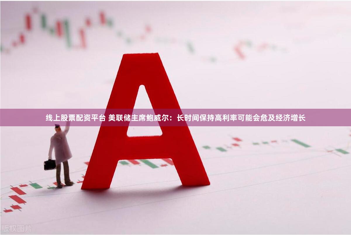 线上股票配资平台 美联储主席鲍威尔：长时间保持高利率可能会危及经济增长