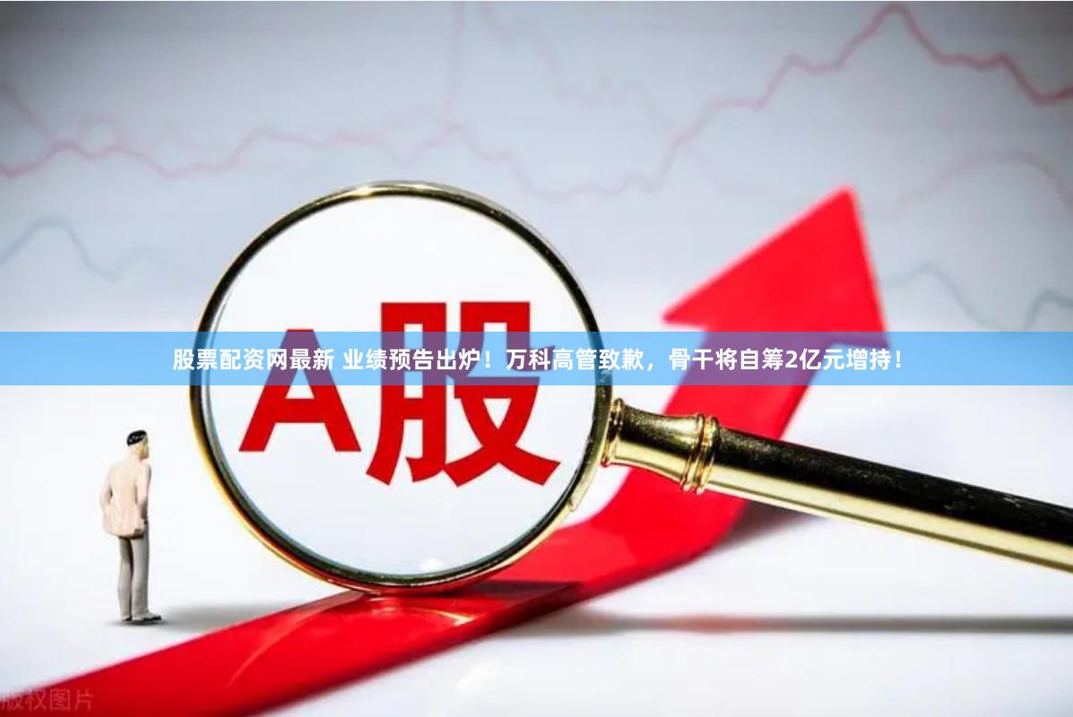 股票配资网最新 业绩预告出炉！万科高管致歉，骨干将自筹2亿元增持！