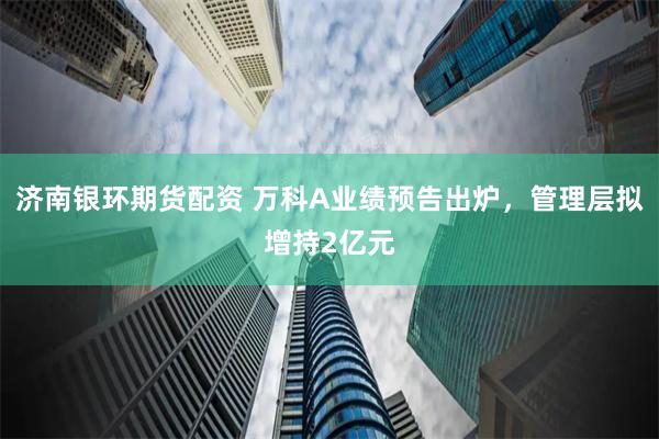 济南银环期货配资 万科A业绩预告出炉，管理层拟增持2亿元