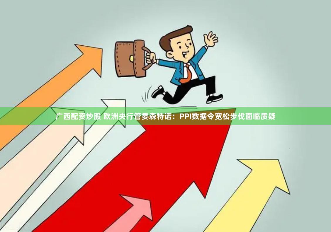 广西配资炒股 欧洲央行管委森特诺：PPI数据令宽松步伐面临质疑