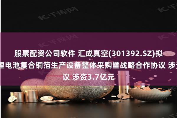 股票配资公司软件 汇成真空(301392.SZ)拟签订高端锂电池复合铜箔生产设备整体采购暨战略合作协议 涉资3.7亿元