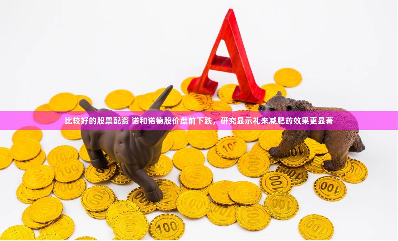 比较好的股票配资 诺和诺德股价盘前下跌，研究显示礼来减肥药效果更显著