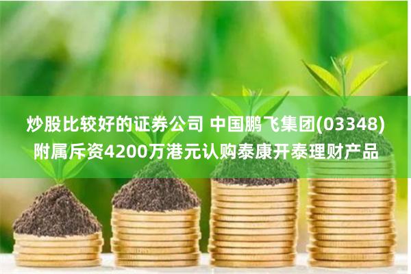 炒股比较好的证券公司 中国鹏飞集团(03348)附属斥资4200万港元认购泰康开泰理财产品